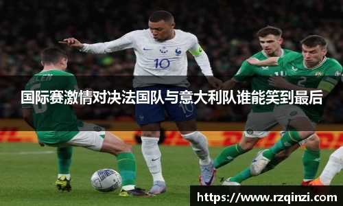 国际赛激情对决法国队与意大利队谁能笑到最后